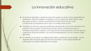 La innovación educativa 
 Una de las grandes cuestiones que me surgen es el de cómo aprenden los 
profesores, qué los impele a cambiar o no sus prácticas educativas, qué 
procesos ocurren cuando se enfrenta la tarea de innovar o qué 
condiciones se requieren para que un cambio real ocurra. 
 También el cómo es que los profesores intentan llevar las innovaciones a la 
práctica en sus aulas, enfrentando el reto de las condiciones que su 
contexto educativo impone con todos los recursos precarios con los que se 
cuenta en el sector público, así como la preparación con la cuenta cada 
docente. 
 Al maestro se le pide la calidad educativa y entonces se le señala como 
regente del eventual éxito de las innovaciones, como responsable de 
concretar el cambio didáctico en el aula. 
 