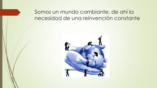 Somos un mundo cambiante, de ahí la 
necesidad de una reinvención constante 
 