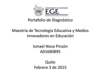 Portafolio de Diagnóstico
Maestría de Tecnología Educativa y Medios
Innovadores en Educación
Ismael Nova Pinzón
A01680895
Quito
Febrero 3 de 2015
 