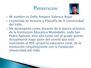  Mi nombre es Dolly Amparo Valencia Rojas
Licenciada en Historia y Filosofía de la Universidad
del Valle.
Me desempeño como docente de la básica primaria
de la Institución Educativa Montebello, sede San
Pedro Apóstol, este año estoy con el grado quinto.
Actualmente hago parte del comité que está
realizando el PER, proyecto educativo rural, de la
institución conjuntamente con la Fundación
Universidad del Valle