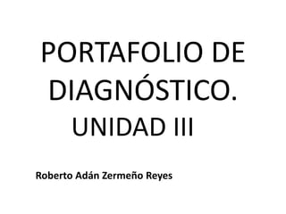 PORTAFOLIO DE 
DIAGNÓSTICO. 
UNIDAD III 
Roberto Adán Zermeño Reyes 
 