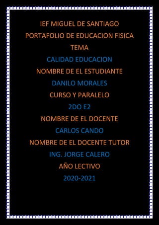 IEF MIGUEL DE SANTIAGO
PORTAFOLIO DE EDUCACION FISICA
TEMA
CALIDAD EDUCACION
NOMBRE DE EL ESTUDIANTE
DANILO MORALES
CURSO Y PARALELO
2DO E2
NOMBRE DE EL DOCENTE
CARLOS CANDO
NOMBRE DE EL DOCENTE TUTOR
ING. JORGE CALERO
A�O LECTIVO
2020-2021
 
