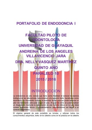 PORTAFOLIO DE ENDODONCIA I
FACULTAD PILOTO DE
ODONTOLOGÍA
UNIVERSIDAD DE GUAYAQUIL
ANDREINA DE LOS ANGELES
VILLAVICENCIO JARA
DRA. NELLY VASQUEZ MARTÍNEZ
QUINTO AÑO
PARALELO 10
2015 / 2016
INTRODUCCION
La endodoncia es una ciencia que tiene como finalidad el conocer la esencia
biológica de las alteraciones relacionadas a la agresión tanto bacteriana como
traumática. Es importante conocer la anatomía dental para así poder elaborar un
plan de tratamiento adecuado según el caso. Al igual de cómo se puede realizar
un diagnóstico mediante la elaboración de una historia clínica en la cual debe
constar exámenes físicos y complementarios permitiéndonos así llegar a un
correcto diagnóstico.
El objetivo general de este portafolio es brindar, y reforzar todos los
conocimientos adquiridos, tanto en la cátedra como en la práctica en la cátedra
 