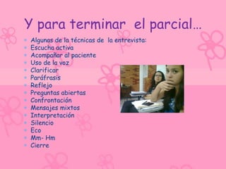 Y para terminar el parcial…
Algunas de la técnicas de la entrevista:
Escucha activa
Acompañar al paciente
Uso de la voz
Clarificar
Paráfrasis
Reflejo
Preguntas abiertas
Confrontación
Mensajes mixtos
Interpretación
Silencio
Eco
Mm- Hm
Cierre
 