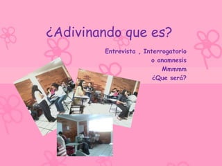 ¿Adivinando que es?
        Entrevista , Interrogatorio
                       o anamnesis
                           Mmmmm
                        ¿Que será?
 