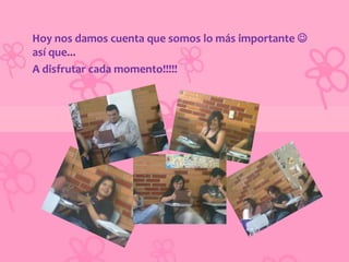 Hoy nos damos cuenta que somos lo más importante 
así que...
A disfrutar cada momento!!!!!
 