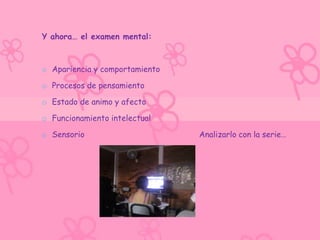 Y ahora… el examen mental:



o Apariencia y comportamiento

o Procesos de pensamiento

o Estado de animo y afecto

o Funcionamiento intelectual

o Sensorio                      Analizarlo con la serie…
 