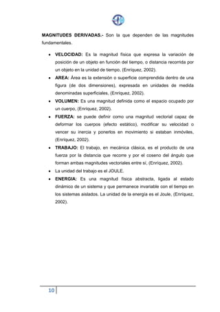 10
MAGNITUDES DERIVADAS.- Son la que dependen de las magnitudes
fundamentales.
 VELOCIDAD: Es la magnitud física que expresa la variación de
posición de un objeto en función del tiempo, o distancia recorrida por
un objeto en la unidad de tiempo, (Enríquez, 2002).
 AREA: Área es la extensión o superficie comprendida dentro de una
figura (de dos dimensiones), expresada en unidades de medida
denominadas superficiales, (Enríquez, 2002).
 VOLUMEN: Es una magnitud definida como el espacio ocupado por
un cuerpo, (Enríquez, 2002).
 FUERZA: se puede definir como una magnitud vectorial capaz de
deformar los cuerpos (efecto estático), modificar su velocidad o
vencer su inercia y ponerlos en movimiento si estaban inmóviles,
(Enríquez, 2002).
 TRABAJO: El trabajo, en mecánica clásica, es el producto de una
fuerza por la distancia que recorre y por el coseno del ángulo que
forman ambas magnitudes vectoriales entre sí, (Enríquez, 2002).
 La unidad del trabajo es el JOULE.
 ENERGIA: Es una magnitud física abstracta, ligada al estado
dinámico de un sistema y que permanece invariable con el tiempo en
los sistemas aislados. La unidad de la energía es el Joule, (Enríquez,
2002).
 