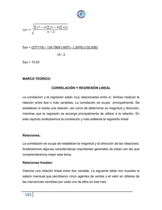 103
𝑠𝑦𝑥 = √
∑ 𝑦2 − 𝑎(∑ 𝑦) − 𝑏(∑ 𝑥𝑦)
𝑛 − 2
Syx = (277119) - 134.7909 (1657) - (.3978) (132.938)
10 - 2
Syx = 10.53
MARCO TEORICO:
CORRELACIÓN Y REGRESIÓN LINEAL
La correlación y la regresión están muy relacionadas entre sí. Ambas implican la
relación entre dos o más variables. La correlación se ocupa principalmente. De
establecer si existe una relación, así como de determinar su magnitud y dirección,
mientras que la regresión se encarga principalmente de utilizar a la relación. En
este capítulo analizaremos la correlación y más adelante la regresión lineal
Relaciones;
La correlación se ocupa de establecer la magnitud y la dirección de las relaciones.
Analizaremos algunas características importantes generales de estas con las que
comprenderemos mejor este tema.
Relaciones lineales:
Veamos una relación lineal entre dos variable. La siguiente tabla nos muestra el
salario mensual que percibieron cinco agentes de ventas y el valor en dólares de
las mercancías vendidas por cada uno de ellos en ese mes.
 