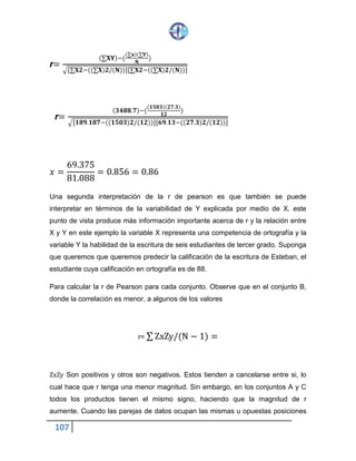 107
r=
(∑𝐗𝐘)−(
(∑𝐱)(∑𝐘)
𝐍
)
√[∑𝐗𝟐−((∑𝐗)𝟐/(𝐍))][∑𝐗𝟐−((∑𝐗)𝟐/(𝐍))]
r=
( 𝟑𝟒𝟖𝟖.𝟕)−(
( 𝟏𝟓𝟎𝟑)( 𝟐𝟕.𝟑)
𝟏𝟐
)
√[𝟏𝟖𝟗.𝟏𝟖𝟕−((𝟏𝟓𝟎𝟑)𝟐/(𝟏𝟐))][𝟔𝟗.𝟏𝟑−((𝟐𝟕.𝟑)𝟐/(𝟏𝟐))]
𝑥 =
69.375
81.088
= 0.856 = 0.86
Una segunda interpretación de la r de pearson es que también se puede
interpretar en términos de la variabilidad de Y explicada por medio de X. este
punto de vista produce más información importante acerca de r y la relación entre
X y Y en este ejemplo la variable X representa una competencia de ortografía y la
variable Y la habilidad de la escritura de seis estudiantes de tercer grado. Suponga
que queremos que queremos predecir la calificación de la escritura de Esteban, el
estudiante cuya calificación en ortografía es de 88.
Para calcular la r de Pearson para cada conjunto. Observe que en el conjunto B,
donde la correlación es menor, a algunos de los valores
r= ∑ ZxZy/(N − 1) =
ZxZy Son positivos y otros son negativos. Estos tienden a cancelarse entre si, lo
cual hace que r tenga una menor magnitud. Sin embargo, en los conjuntos A y C
todos los productos tienen el mismo signo, haciendo que la magnitud de r
aumente. Cuando las parejas de datos ocupan las mismas u opuestas posiciones
 
