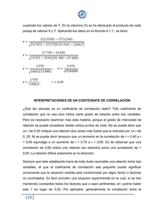 119
cuadrado los valores de Y. En la columna (5) se ha efectuado el producto de cada
pareja de valores X y Y. Aplicando los datos en la fórmula 4.1.1., se tiene:
𝒓 =
(5)(3558) − (57)(260)
√[5(783)− (57)2][5(16 296) − (260)2]
𝒓 =
17 790 − 14 820
√(3 915− 3249)(81 480− 67 600)
𝒓 =
2 970
√(666)(13 880)
; 𝒓 =
2 970
√9244080
𝒓 =
2 970
3 040,4
; 𝑟 = 0,98
INTERPRETACIONES DE UN COEFICIENTE DE CORRELACIÓN
¿Qué tan elevado es un coeficiente de correlación dado? Tofo coeficiente de
correlación que no sea cero indica cierto grado de relación entre dos variables.
Pero es necesario examinar más esta materia, porque el grado de intensidad de
relación se puede considerar desde varios puntos de vista. No se puede decir que
un r de 0,50 indique una relación dos veces más fuerte que la indicada por un r de
0, 25. Ni se puede decir tampoco que un aumento en la correlación de r = 0,40 a r
= 0,60 equivalga a un aumento de r = 0,70 a r = 0,90. Es de observar que una
correlación de 0,60 indica una relación tan estrecha como una correlación de +
0,60. La relación difiere solamente en la dirección.
Siempre que éste establecido fuera de toda duda razonable una relación entre dos
variables, el que el coeficiente de correlación sea pequeño puede significar
únicamente que la situación medida está contaminada por algún factor o factores
no controlados. Es fácil concebir una situación experimental en la cual, si se han
mantenido constantes todos los factores que o sean pertinentes, el r podría haber
sido 1 en lugar de 0,20. Por ejemplos: generalmente la correlación entre la
 
