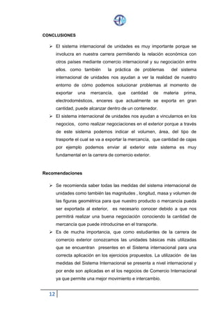 12
CONCLUSIONES
 El sistema internacional de unidades es muy importante porque se
involucra en nuestra carrera permitiendo la relación económica con
otros países mediante comercio internacional y su negociación entre
ellos. como también la práctica de problemas del sistema
internacional de unidades nos ayudan a ver la realidad de nuestro
entorno de cómo podemos solucionar problemas al momento de
exportar una mercancía, que cantidad de materia prima,
electrodomésticos, enceres que actualmente se exporta en gran
cantidad, puede alcanzar dentro de un contenedor.
 El sistema internacional de unidades nos ayudan a vincularnos en los
negocios, como realizar negociaciones en el exterior porque a través
de este sistema podemos indicar el volumen, área, del tipo de
trasporte el cual se va a exportar la mercancía, que cantidad de cajas
por ejemplo podemos enviar al exterior este sistema es muy
fundamental en la carrera de comercio exterior.
Recomendaciones
 Se recomienda saber todas las medidas del sistema internacional de
unidades como también las magnitudes , longitud, masa y volumen de
las figuras geométrica para que nuestro producto o mercancía pueda
ser exportada al exterior, es necesario conocer debido a que nos
permitirá realizar una buena negociación conociendo la cantidad de
mercancía que puede introducirse en el transporte.
 Es de mucha importancia, que como estudiantes de la carrera de
comercio exterior conozcamos las unidades básicas más utilizadas
que se encuentran presentes en el Sistema internacional para una
correcta aplicación en los ejercicios propuestos. La utilización de las
medidas del Sistema Internacional se presenta a nivel internacional y
por ende son aplicadas en el los negocios de Comercio Internacional
ya que permite una mejor movimiento e intercambio.
 