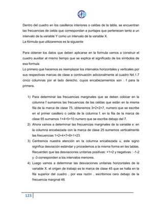 123
Dentro del cuadro en los casilleros interiores o celdas de la tabla, se encuentran
las frecuencias de celda que correspondan a puntajes que pertenecen tanto a un
intervalo de la variable Y como un intervalo de la variable X.
La fórmula que utilizaremos es la siguiente
Para obtener los datos que deben aplicarse en la formula vamos a construir el
cuadro auxiliar al mismo tiempo que se explica el significado de los símbolos de
esa formula
Lo primero que hacemos es reemplazar los intervalos horizontales y verticales por
sus respectivas marcas de clase a continuación adicionalmente al cuadro N4.1.7
cinco columnas por el lado derecho, cuyos encabezamientos son : f para la
primera.
1) Para determinar las frecuencias marginales que se deben colocar en la
columna f sumamos las frecuencias de las celdas que están en la misma
fila de la marca de clase 75, obtenemos 3+2+2=7, numero que se escribe
en el primer casillero o celda de la columna f. en la fila de la marca de
clase 65 sumamos 1+4+5=10 numero que se escribe debajo del 7.
2) Ahora vamos a determinar las frecuencias marginales de la variable x: en
la columna encabezada con la marca de clase 25 sumemos verticalmente
las frecuencias 1+2+4+7+8+1=23
3) Centremos nuestra atención en la columna encabezada u, este signo
significa desviación estándar y procedemos a la misma forma en las tablas.
Recuerden que las desviaciones unitarias positivas: +1+2 y negativas : -1-2
y -3 corresponden a los intervalos menores.
4) Luego vamos a determinar las desviaciones unitarias horizontales de la
variable X. el origen de trabajo es la marca de clase 45 que se halla en la
fila superior del cuadro , por esa razón , escribimos cero debajo de la
frecuencia marginal 48.
 