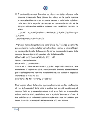 124
5) A continuación vamos a determinar los valores que deben colocarse en la
columna encabezada. Para obtener los valores de la cuarta columna
encabezada debemos tomar en cuenta que por lo tanto basta multiplicar
cada valor de la segunda columna por su correspondiente valor de la
tercera columna así se obtiene el respectivo valor de la cuarta columna. En
efecto:
(3)(21)=63 (20)(20)=40(+1)(27)=27; 00*00=0; (-1)(-28)=28; (-2)(-22)=44 y (-
3)(-12)=36
La suma 63+40+27+28+44+36=238
Ahora nos fijamos horizontalmente en la tercera fila. Tenemos que (f)(u)=fu
por consiguiente basta multiplicar verticalmente un valor de la primera fila por
su correspondiente valor de la primera fila por su correspondiente valor de la
segunda fila para obtener el respectivo valor de la tercera fila.
(23)(-2)=-46; (40)(-1)=-40; (48)(0)=0 y (23)(+1)=23
Sumando horizontalmente:
(-46)+ (-40)+ (23)=-86+23=-63
Vamos por la cuarta fila vemos que u (fu)= Fu2 luego basta multiplicar cada
elemento de la segunda fila por su correspondiente elemento de la tercera fila
por su correspondiente elemento de la tercera fila para obtener el respectivo
elemento de la cuarta fila así:
(-2)(-46)=9; (-1)(-40)=40; 0*0=0y (+1)(23)=23
Para obtener valores de la quinta columna observamos que hay tres factores
el 1 es la frecuencia f de la celda o casillero que se está considerando el
segundo factor es la desviación unitaria u, el tercer factor es la desviación
unitaria, por lo tanto el procedimiento será el siguiente: tomemos el número 3
que es la frecuencia de la celda determinada por el cruce de los intervalos que
tienen la marcha de la clase 75 horizontalmente y 35 verticalmente.
 