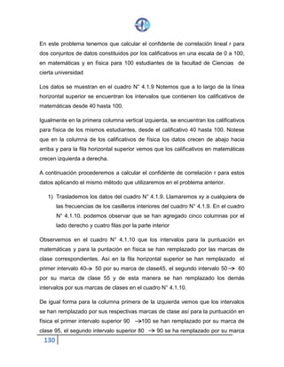 130
En este problema tenemos que calcular el confidente de correlación lineal r para
dos conjuntos de datos constituidos por los calificativos en una escala de 0 a 100,
en matemáticas y en física para 100 estudiantes de la facultad de Ciencias de
cierta universidad
Los datos se muestran en el cuadro N° 4.1.9 Notemos que a lo largo de la línea
horizontal superior se encuentran los intervalos que contienen los calificativos de
matemáticas desde 40 hasta 100.
Igualmente en la primera columna vertical izquierda, se encuentran los calificativos
para física de los mismos estudiantes, desde el calificativo 40 hasta 100. Notese
que en la columna de los calificativos de física los datos crecen de abajo hacia
arriba y para la fila horizontal superior vemos que los calificativos en matemáticas
crecen izquierda a derecha.
A continuación procederemos a calcular el confidente de correlación r para estos
datos aplicando el mismo método que utilizaremos en el problema anterior.
1) Traslademos los datos del cuadro N° 4.1.9. Llamaremos xy a cualquiera de
las frecuencias de los casilleros interiores del cuadro N° 4.1.9. En el cuadro
N° 4.1.10. podemos observar que se han agregado cinco columnas por el
lado derecho y cuatro filas por la parte interior
Observemos en el cuadro N° 4.1.10 que los intervalos para la puntuación en
matemáticas y para la puntación en física se han remplazado por las marcas de
clase correspondientes. Así en la fila horizontal superior se han remplazado el
primer intervalo 40 50 por su marca de clase45, el segundo intervalo 50 60
por su marca de clase 55 y de esta manera se han remplazado los demás
intervalos por sus marcas de clases en el cuadro N° 4.1.10.
De igual forma para la columna primera de la izquierda vemos que los intervalos
se han remplazado por sus respectivas marcas de clase así para la puntuación en
física el primer intervalo superior 90 100 se han remplazado por su marca de
clase 95, el segundo intervalo superior 80 90 se ha remplazado por su marca
 