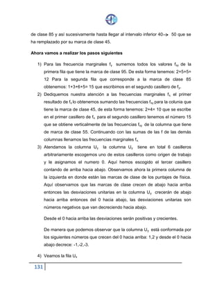 131
de clase 85 y así sucesivamente hasta llegar al intervalo inferior 40 50 que se
ha remplazado por su marca de clase 45.
Ahora vamos a realizar los pasos siguientes
1) Para las frecuencia marginales fy sumemos todos los valores fxy de la
primera fila que tiene la marca de clase 95. De esta forma tenemos: 2+5+5=
12 Para la segunda fila que corresponde a la marca de clase 85
obtenemos: 1+3+6+5= 15 que escribimos en el segundo casillero de fy.
2) Dediquemos nuestra atención a las frecuencias marginales fx. el primer
resultado de fx lo obtenemos sumando las frecuencias fxy para la colunia que
tiene la marca de clase 45, de esta forma tenemos: 2+4= 10 que se escribe
en el primer casillero de fx para el segundo casillero tenemos el número 15
que se obtiene verticalmente de las frecuencias fxy de la columna que tiene
de marca de clase 55. Continuando con las sumas de las f de las demás
columnas llenamos las frecuencias marginales fx.
3) Atendamos la columna Uy la columna Uy tiene en total 6 casilleros
arbitrariamente escogemos uno de estos casilleros como origen de trabajo
y le asignamos el numero 0. Aquí hemos escogido el tercer casillero
contando de arriba hacia abajo. Observamos ahora la primera columna de
la izquierda en donde están las marcas de clase de los puntajes de física.
Aquí observamos que las marcas de clase crecen de abajo hacia arriba
entonces las desviaciones unitarias en la columna Uy crecerán de abajo
hacia arriba entonces del 0 hacia abajo, las desviaciones unitarias son
números negativos que van decreciendo hacia abajo.
Desde el 0 hacia arriba las desviaciones serán positivas y crecientes.
De manera que podemos observar que la columna Uy está conformada por
los siguientes números que crecen del 0 hacia arriba: 1,2 y desde el 0 hacia
abajo decrece: -1,-2,-3.
4) Veamos la fila Ux
 