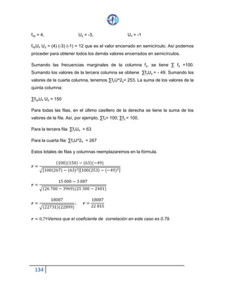 134
fxy = 4, Uy = -3, Ux = -1
fxy Ux Uy = (4) (-3) (-1) = 12 que es el valor encerrado en semicírculo. Así podemos
proceder para obtener todos los demás valores encerrados en semicírculos.
Sumando las frecuencias marginales de la columna fy, se tiene ∑ fy =100.
Sumando los valores de la tercera columna se obtiene ∑fy Uy = - 49. Sumando los
valores de la cuarta columna, tenemos ∑fy U^2y = 253. La suma de los valores de
la quinta columna:
∑fxy Ux Uy = 150
Para todas las filas, en el último casillero de la derecha se tiene la suma de los
valores de la fila. Así, por ejemplo, ∑fx = 100; ∑fy = 100.
Para la tercera fila: ∑fx Ux = 63
Para la cuarta fila: ∑fx U^2x = 267
Estos totales de filas y columnas reemplazaremos en la fórmula.
𝒓 =
(100)(150)− (63)(−49)
√[100(267)− (63)2][100(253)− (−49)2]
𝒓 =
15 000− 3 087
√(26 700− 3969)(25 300− 2401)
𝒓 =
18087
√(22731)(22899)
; 𝒓 =
18087
22 815
𝒓 = 0,79 Vemos que el coeficiente de correlación en este caso es 0.79.
 