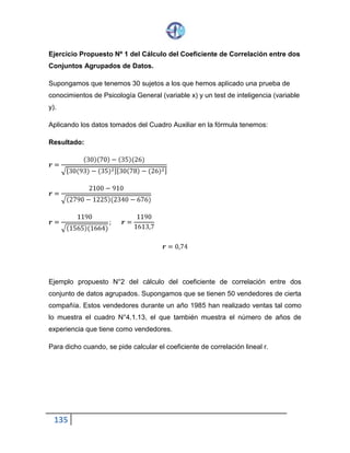 135
Ejercicio Propuesto Nº 1 del Cálculo del Coeficiente de Correlación entre dos
Conjuntos Agrupados de Datos.
Supongamos que tenemos 30 sujetos a los que hemos aplicado una prueba de
conocimientos de Psicología General (variable x) y un test de inteligencia (variable
y).
Aplicando los datos tomados del Cuadro Auxiliar en la fórmula tenemos:
Resultado:
𝒓 =
(30)(70) − (35)(26)
√[30(93)− (35)2][30(78)− (26)2]
𝒓 =
2100 − 910
√(2790 − 1225)(2340− 676)
𝒓 =
1190
√(1565)(1664)
; 𝒓 =
1190
1613,7
𝒓 = 0,74
Ejemplo propuesto N°2 del cálculo del coeficiente de correlación entre dos
conjunto de datos agrupados. Supongamos que se tienen 50 vendedores de cierta
compañía. Estos vendedores durante un año 1985 han realizado ventas tal como
lo muestra el cuadro N°4.1.13, el que también muestra el número de años de
experiencia que tiene como vendedores.
Para dicho cuando, se pide calcular el coeficiente de correlación lineal r.
 