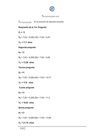 142
𝑌𝑅=14,5+0,226𝑋−6,87
𝑌𝑅=7,63+0,226𝑋 Es la ecuación de regresión buscada.
Respuesta de la 1ra. Pregunta
X1 = 18
YR = 7,63 + 0,226 (18) = 7,63 + 4,07
YR = 11,7 años
Segunda pregunta
X2 = 25
YR = 7,63 + 0,226 (25) = 7,63 + 5,65
YR = 13,28 años
Tercera pregunta
X3 = 45
YR = 7,63 + 0,226 (45) = 7,63 + 10,17
YR = 17,8 años
Cuarta pregunta
X4 = 50
YR = 7,63 + 0,226 (50) = 7,63 + 11,3
YR = 18,93 años
Quinta pregunta
X5 = 60
YR = 7,63 + 0,226 (60) = 7,63 + 13,56
YR = 21,19 años
 