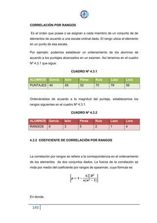 145
CORRELACIÓN POR RANGOS
Es el orden que posee o se asignan a cada miembro de un conjunto de de
elementos de acuerdo a una escala ordinal dada. El rango ubica el elemento
en un punto de esa escala.
Por ejemplo: podemos establecer un ordenamiento de los alumnos de
acuerdo a los puntajes alcanzados en un examen. Así tenemos en el cuadro
Nº 4.3.1 que sigue:
CUADRO Nº 4.3.1
ALUMNOS García león Pérez Ruíz Lazo Lora
PUNTAJES 40 65 52 70 76 56
Ordenándolos de acuerdo a la magnitud del puntaje, establecemos los
rangos siguientes en el cuadro Nº 4.3.1.
CUADRO Nº 4.3.2
ALUMNOS García león Pérez Ruíz Lazo Lora
RANGOS 6 3 5 2 1 4
4.3.2 COEFICIENTE DE CORRELACIÓN POR RANGOS
La correlación por rangos se refiere a la correspondencia en el ordenamiento
de los elementos de dos conjuntos dados. La fuerza de la correlación se
mide por medio del coeficiente por rangos de spearman, cuya fórmula es:
[𝒑 = 𝟏 −
𝟔 ∑ 𝑫 𝟐
𝒏(𝒏 𝟐 − 𝟏)
]
En donde.
 