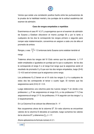 148
Vemos que existe una correlación positiva fuerte entre las puntuaciones de
la prueba de la habilidad mental y los puntajes de la actitud académica del
examen de admisión.
Caso de rangos empatados o repetidos
Examinemos el caso N° 4.3.7 y supongamos que en el examen de admisión
de Susana y Esteban obtuvieron el mismo puntaje 55 y por lo tanto a
cualquiera de los dos le corresponde los rangos primero o segundo para
romper esta indeterminación, convenimos en asignar a cada uno de ellos el
promedio de ambos
Rangos, o sea
1+2
2
= 1.5 entonces tanto Susana como esteban tendrán el
rango
Tratemos ahora los rangos del VI Ciclo vemos que los profesores L Y P
están empleados o igualados en puntaje por lo que a cualquiera de los dos
le corresponde el rango 5 o el rango 6.el rango que le asignemos serán el
resultado de promedio 5 y 6 que son los dos rangos empatados, luego (5+6)
/ 2 =5.5 será el número que le asignamos como rango.
Los profesores Fy Z tienen en el VI ciclo los rangos 3 y 4 a cualquiera de
estos dos les corresponde el tercer o cuarto lugar. El número que les
asignaremos será (3+4) /2 = 3.5.
Luego elaboramos una columna para los nuevos rangos Y en donde a los
profesores L y P les asignaremos el rango 5.5 y a los profesores F Y Z les
asignaremos el rango 3 Y 5. los profesores J Y K seguirán con los rangos 1 y
2 respectivamente.
En La Columna D se colocan las diferencias X – Y
Nos ocuparemos ahora de la columna D2. En esta columna se encuentran
valores de la columna D elevados al cuadrado, luego sumamos los valores
de la columna D2 y obtenemos ∑ 2𝐷 = 17.
Ahora aplicaremos la formula número 4.3.1.
 