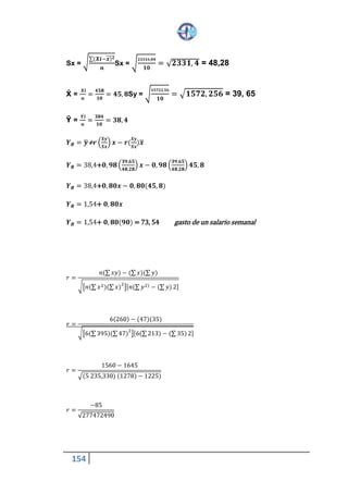 154
Sx = √
∑(𝑿𝒊−𝒙)̅̅̅ 𝟐
𝒏
Sx = √
𝟐𝟑𝟑𝟏𝟔 ,𝟖𝟒
𝟏𝟎
= √ 𝟐𝟑𝟑𝟏, 𝟒 = 48,28
Ẋ =
Ʃ 𝑿𝒊
𝒏
=
𝟒𝟓𝟖
𝟏𝟎
= 𝟒𝟓, 𝟖 Sy = √
𝟏𝟓𝟕𝟐𝟐,𝟓𝟔
𝟏𝟎
= √ 𝟏𝟓𝟕𝟐, 𝟐𝟓𝟔 = 39, 65
Ῡ =
Ʃ 𝒀𝒊
𝒏
=
𝟑𝟖𝟒
𝟏𝟎
= 𝟑𝟖, 𝟒
𝒀 𝑹 = 𝒚̅+ 𝒓 (
𝑺𝒚
𝑺𝒙
) 𝒙 − 𝒓(
𝑺𝒚
𝑺𝒙
)𝒙̅
𝒀 𝑹 = 38,4+ 𝟎, 𝟗𝟖 (
𝟑𝟗,𝟔𝟓
𝟒𝟖,𝟐𝟖
) 𝒙 − 𝟎, 𝟗𝟖(
𝟑𝟗,𝟔𝟓
𝟒𝟖,𝟐𝟖
) 𝟒𝟓, 𝟖
𝒀 𝑹 = 38,4 + 𝟎, 𝟖𝟎𝒙 − 𝟎, 𝟖𝟎(𝟒𝟓, 𝟖)
𝒀 𝑹 = 1,54 + 𝟎, 𝟖𝟎𝒙
𝒀 𝑹 = 1,54 + 𝟎, 𝟖𝟎(𝟗𝟎) = 73, 54 gasto de un salario semanal
𝑟 =
𝑛(∑ 𝑥𝑦) − (∑ 𝑥)(∑ 𝑦)
√[ 𝑛(∑ 𝑥2)(∑ 𝑥)
2
][ 𝑛(∑ 𝑦2) − (∑ 𝑦)2]
𝑟 =
6(260) − (47)(35)
√[6(∑ 395)(∑ 47)
2
][6(∑ 213) − (∑35)2]
𝑟 =
1560 − 1645
√(5 235,330) (1278) − 1225)
𝑟 =
−85
√277472490
 