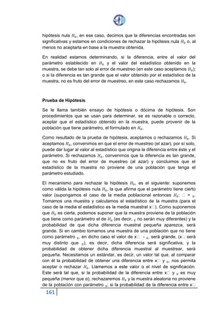 161
hipótesis nula 𝐻0, en ese caso, decimos que la diferencias encontradas son
significativas y estamos en condiciones de rechazar la hipótesis nula 𝐻0 o, al
menos no aceptarla en base a la muestra obtenida.
En realidad estamos determinando, si la diferencia, entre el valor del
parámetro establecido en 𝐻0 y el valor del estadístico obtenido en la
muestra, se debe tan solo al error de muestreo (en este caso aceptamos 𝐻0);
o si la diferencia es tan grande que el valor obtenido por el estadístico de la
muestra, no es fruto del error de muestreo, en este caso rechazamos 𝐻0.
Prueba de Hipótesis
Se le llama también ensayo de hipótesis o dócima de hipótesis. Son
procedimientos que se usan para determinar, se es razonable o correcto,
aceptar que el estadístico obtenido en la muestra, puede provenir de la
población que tiene parámetro, el formulado en 𝐻0.
Como resultado de la prueba de hipótesis, aceptamos o rechazamos 𝐻0. Si
aceptamos 𝐻0, convenimos en que el error de muestreo (el azar), por sí solo,
puede dar lugar al valor al estadístico que origina la diferencia entre éste y el
parámetro. Si rechazamos 𝐻0, convenimos que la diferencia es tan grande,
que no es fruto del error de muestreo (al azar) y concluimos que el
estadístico de la muestra no proviene de una población que tenga el
parámetro estudiado.
El mecanismo para rechazar la hipótesis 𝐻0, es el siguiente: suponemos
como válida la hipótesis nula 𝐻0, la que afirma que el parámetro tiene cierto
valor (supongamos el caso de la media poblacional entonces 𝐻0: ʯ = ʯ0.
Tomamos una muestra y calculamos el estadístico de la muestra (para el
caso de la media el estadístico es la media muestral x̅ ). Como suponemos
que 𝐻0 es cierta, podemos suponer que la muestra proviene de la población
que tiene como parámetro el de 𝐻0 (es decir, ʯ0 no serán muy diferentes) y
la probabilidad de que dicha diferencia muestral pequeña aparezca, será
grande. Si en cambio tomamos una muestra de una población que no tiene
como parámetro ʯ0, en dicho caso el valor de x̅ - ʯ0, será grande, (x̅ será
muy distinto que ʯ0), es decir, dicha diferencia será significativa, y la
probabilidad de obtener dicha diferencia muestral al muestrear, será
pequeña. Necesitamos un estándar, es decir, un valor tal que, al comparar
con él la probabilidad de obtener una diferencia entre x̅ y ʯ0, nos permita
aceptar o rechazar 𝐻0. Llamemos a este valor α el nivel de significación.
Este será tal que, si la probabilidad de la diferencia entre x̅ y ʯ0 es muy
pequeña (menor que α), rechazaremos 𝐻0 y la muestra aleatoria no proviene
de la población con parámetro ʯ0; si la probabilidad de la diferencia entre x̅ -
 
