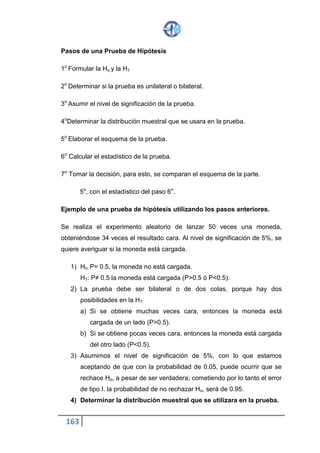 163
Pasos de una Prueba de Hipótesis
1o Formular la Ho y la H1
2o Determinar si la prueba es unilateral o bilateral.
3o Asumir el nivel de significación de la prueba.
4oDeterminar la distribución muestral que se usara en la prueba.
5o Elaborar el esquema de la prueba.
6o Calcular el estadístico de la prueba.
7o Tomar la decisión, para esto, se comparan el esquema de la parte.
5o, con el estadístico del paso 6o.
Ejemplo de una prueba de hipótesis utilizando los pasos anteriores.
Se realiza el experimento aleatorio de lanzar 50 veces una moneda,
obteniéndose 34 veces el resultado cara. Al nivel de significación de 5%, se
quiere averiguar si la moneda está cargada.
1) Ho: P= 0.5, la moneda no está cargada.
H1: P≠ 0.5 la moneda está cargada (P>0.5 ó P<0.5).
2) La prueba debe ser bilateral o de dos colas, porque hay dos
posibilidades en la H1:
a) Si se obtiene muchas veces cara, entonces la moneda está
cargada de un lado (P>0.5).
b) Si se obtiene pocas veces cara, entonces la moneda está cargada
del otro lado (P<0.5).
3) Asumimos el nivel de significación de 5%, con lo que estamos
aceptando de que con la probabilidad de 0.05, puede ocurrir que se
rechace Ho, a pesar de ser verdadera; cometiendo por lo tanto el error
de tipo I. la probabilidad de no rechazar Ho, será de 0.95.
4) Determinar la distribución muestral que se utilizara en la prueba.
 