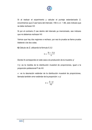 165
Donde Xi corresponde en este caso a la producción de la muestra: p`
U p̀: es la medida de la distribución muestral de proporciones, igual a la
proporción poblacional P de H˳
σ : es la desviación estándar de la distribución muestral de proporciones,
llamada también error estándar de la proporción: σ p`
Z =
p̀ − p
σp`
Ejemplo de Prueba de una Cola o Unilateral.
Un laboratorio afirma que uno de sus productos tiene 905 de efectividad para
curar una enfermedad. En una muestra de 200 persona de aliviaron 160.
Determinar que a afirmación no es cierta, es decir, la medicina cura meno
del 90% de los casos. Sea el nivel de significación 0.05.
1) .- H˳: P = 0.90 P, proporción poblacional de éxito.
 