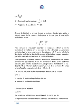 168
El estadístico z de la distribución normal era
𝑧 =
𝑥̂ − 𝑢
𝜎
√ 𝑛
En el denominador de t tenemos s, que varía de muestra en muestra. En el
denominador de z tenemos o , la desviación estándar de la población que es
una constante; t sigue una distribución de Student con n-1 grados de
libertad, los valores de t se pueden encontrar en la tabla correspondiente en
el apéndice de este libro. Existe un valor específico para cada grado de
libertad asociado con un determinado nivel de significación.
La grafica de la distribución de Student es mas aplanada que la distribución
normal Z.
Ejemplo de prueba de una media utilizando la distribución de student
Se aplico un test de inteligencia a una muestra de 15 alumnos de un salón
de clase de cierto Colegio y se determino un CI promedio de 105.4 con una
desviación estándar de 5.3. Se saber que al estandarizar el mencionado test
en los colegios secundarios de la localidad, se hallo un CI medio de 101.
Asumiendo un nivel de significación de 1% probar que el rendimiento mental
del grupo de 15 alumnos, es más alto que el promedio de estandarización
del test.
U= rendimiento mental medio de estandarización = 101
X= rendimiento mental medio de la muestra = 105,4
1) formulación de la hipótesis
Distribución
normal
Distribución
de student
 