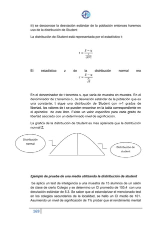 169
H0:µ = 101, no existe diferencias significativas en el rendimiento mental, de
la muestra X y de la población
H1: µ= >101
2) prueba unilateral de cola derecha, de acuerdo con H1,
3) Nivel De Significación Asumido: 1% = 0.01
4) Distribución aplicable para la prueba
Considerando que los datos son la media de la muestra X y la media
poblacional µ, se debe reutilizar la distribución maestral de medias, además
como n <30 (muestra pequeña) y se desconoce 0 (desviación estándar de
la población) se empleara la distribución de student, ya que ese sabe los
valores de CI siguen una distribución normal.
5) Esquema grafico de la prueba
El nivel de significación es a = 0.01
Los grados de libertad son:
Gi= n-1 = 15 – 1=14g. de lib
En la tabla de distribución de student, con 14gl, a = 0.01 y prueba de 1 cola,
encontramos el t crítica: tc =2.624
6) Cálculo del estadístico de la prueba
Datos
X= 105.4 ; µ = 101 ; s= 5.3 ; n= 15
 
