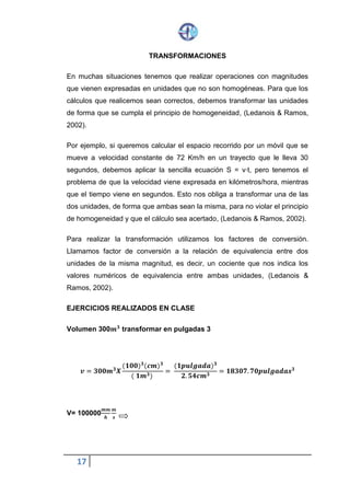 17
TRANSFORMACIONES
En muchas situaciones tenemos que realizar operaciones con magnitudes
que vienen expresadas en unidades que no son homogéneas. Para que los
cálculos que realicemos sean correctos, debemos transformar las unidades
de forma que se cumpla el principio de homogeneidad, (Ledanois & Ramos,
2002).
Por ejemplo, si queremos calcular el espacio recorrido por un móvil que se
mueve a velocidad constante de 72 Km/h en un trayecto que le lleva 30
segundos, debemos aplicar la sencilla ecuación S = v·t, pero tenemos el
problema de que la velocidad viene expresada en kilómetros/hora, mientras
que el tiempo viene en segundos. Esto nos obliga a transformar una de las
dos unidades, de forma que ambas sean la misma, para no violar el principio
de homogeneidad y que el cálculo sea acertado, (Ledanois & Ramos, 2002).
Para realizar la transformación utilizamos los factores de conversión.
Llamamos factor de conversión a la relación de equivalencia entre dos
unidades de la misma magnitud, es decir, un cociente que nos indica los
valores numéricos de equivalencia entre ambas unidades, (Ledanois &
Ramos, 2002).
EJERCICIOS REALIZADOS EN CLASE
Volumen 300𝒎 𝟑
transformar en pulgadas 3
𝒗 = 𝟑𝟎𝟎𝒎 𝟑
𝑿
(𝟏𝟎𝟎) 𝟑
(𝒄𝒎) 𝟑
( 𝟏𝒎 𝟑)
=
(𝟏 𝒑𝒖𝒍𝒈𝒂𝒅𝒂) 𝟑
𝟐. 𝟓𝟒 𝒄𝒎 𝟑
= 𝟏𝟖𝟑𝟎𝟕. 𝟕𝟎 𝒑𝒖𝒍𝒈𝒂𝒅𝒂𝒔 𝟑
V= 100000
𝒎 𝒎
𝒉
𝒎
𝒔
 