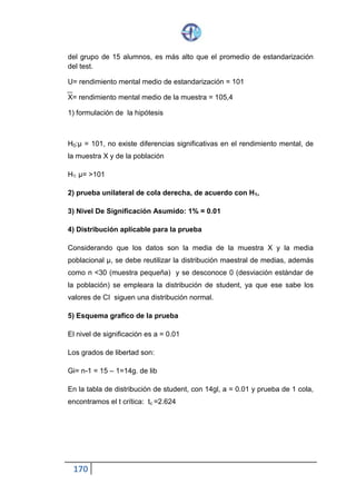 170
7) toma de decisiones
Observamos que t=3.11 se ubica en la región de rechazo por tanto se
descarta que µ = 101 y se acepta la alternativa µ > 101 es decir el grupo de
15 alumnos tiene rendimiento mental mayor que el promedio de
estandarización.
Ejemplo:
Una tableteadora de un laboratorio farmacéutico produce comprimidos de
cierto medicamento, con un peso medio de 2grs. Por comprimido. Para
determinar si la maquina sigue en buenas condiciones de producción, se
tomó una muestra de 10 tabletas cuyos pesos en gramos son: 2.04; 1.96;
2.00; 1.98: 2.02; 2.01; 1.97; 1.94; 2.03; 2.01, asumiendo un nivel de
significación de 0.01, verificar que la maquina no está en
Buenas condiciones de producción.
Llamemos:
µ: el peso medio de las tabletas producidas por la máquina.
1) Formulación de hipótesis
H0: µ= 2, la maquinas se halla en buenas condiciones.
H1: µ ≠ 2, la maquina no se halla en buenas condiciones
2) Prueba bilateral porque en H1 hay dos posibilidad
µ>2 o µ< 2
3) Nivel de significación , s4e asume el 1% = 0.01
4) Distribución de probabilidad apropiada para la prueba.
 