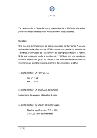 177
𝑁𝑖𝑣𝑒𝑙 𝑑𝑒 𝑠𝑖𝑔𝑛𝑖𝑓𝑖𝑐𝑎𝑛𝑐𝑖𝑎 𝑜 𝐸. 𝐸. = 0,01
𝑍 = − 2,33
4.- DETERMINAR QUÉ TIPO DE MUESTRA SE UTILIZA
𝑛 = 40 𝑛 > 30
40 > 30 𝑃𝑟𝑢𝑒𝑏𝑎 𝑑𝑒 𝐻𝑖𝑝ó𝑡𝑒𝑠𝑖𝑠
5.- CONSTRUIR LA CAMPANA DE GAUSS
6.- CALCULAR EL PUNTAJE Z
𝑍 =
𝑋̅ −𝑈
𝑠
√ 𝑛
𝑍 =
21,20−23,20
4,50
√40
𝑍 =
−2
4,50
√40
𝑍 =
−2
4,50
6,32
𝑍 = −2,811
 