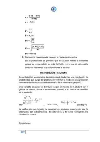 182
Pruebas Paramétricas. Se llama así a las pruebas de hipótesis que
cumplen tres requisitos fundamentales:
1. La variable de la prueba debe ser la variable cuantitativa.
2. Los datos se obtienen por muestreo estadístico.
3. Los datos deben ajustarse a determinadas distribuciones estadísticas.
Ejemplos.
1. La prueba basada en la distribución normal de probabilidades.
2. La prueba de student.
Pruebas No Paramétricas.- llamadas también pruebas de distribución libre.
Son aquellas que:
1. La variable de la prueba puede ser cualitativa o cuantitativa.
2. Los datos se obtienen por muestreo estadístico.
3. Son independientes de cualquier distribución de probabilidad.
Ejemplo.
La prueba de Chi – Cuadrado (también llamada prueba Ji –Cuadrado).
Las pruebas paramétricas son mas poderosas. Sin embargo cuando la
variable es cualitativa, sólo se puede usar las pruebas no paramétricas.
El Estadístico Chi – Cuadrado
En un estadístico que sirve de base para una prueba no paramétrica
denominada prueba chi – cuadrado que se utiliza especialmente para
variables cualitativas, esto es, variables que carecen de unidad y por lo tanto
sus valores no pueden expresarse numéricamente. Los valores de estas
variables son categorías que sólo sirven para clasificar los elementos del
universo del estudio. También puede utilizarse para variables cuantitativas,
transformándolas, previamente, en variables cualitativas ordinales.
El estadísticos chi- cuadrado se define por
 