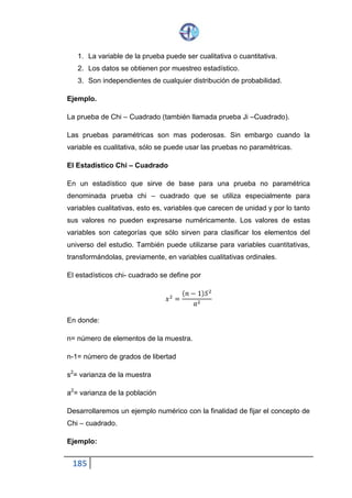 185
Este crecimiento del valor crítico se debe a que el aumentar el número de
grados de libertad, la curva de la distribución muestral de Chi-cuadrado
tiende a tomar una forma más extendida y por tanto el punto crítico se
desplaza hacia la derecha.
Descripción y manejo de la tabla.- La tabla de valores críticos de x2 se
encuentra en el apéndice. En la línea horizontal superior encabezando en
cada columna se hayan los valores de .
En la primera columna de la izquierda están los grados de libertad. Los
ejemplos siguientes el manejo de la tabla.
1. Ejemplo:
∝=0.05 y gl= 4 g de l
A partir de gl=4g de l, dirigimos una visual hacia la derecha hasta cortar a
la visual que baja por ∝=0.05; en la intersección se encuentra el valor
crítico ∝= 9.488.
2. Ejemplo:
Si ∝= 5% = 0.05 𝑦 𝑔𝑙 = 6𝑔𝑑𝑒𝑙
Hallamos x2 (6)=12.592
3. Ejemplo:
Si ∝= 5% = 0.05 𝑦 𝑔𝑙 = 10𝑔𝑑𝑒 𝑙
 