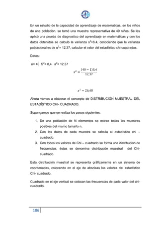 186
Encontramos x2 (10) = 18.307
Con estos 9 valores de la variable de estudio X, vamos a elaborar el cuadro
de frecuencias observadas correspondientes a las 10 categorías
establecidas.
Cuadro 11. 3. 2
Intervalos Conteo Frecuencias
Observadas
Menos de 6,26 a 6, 26 IIII - I 6
6 , 26 a 11,62 IIII - I 6
11,62 a 15,51 III 3
15,51 a 18,80 IIII 5
18,80 a 21,96 IIII 4
21,96 a 25,12 IIII - IIII 10
25,12 a 28,41 III 3
28,41 a 32,30 IIII 4
32,30 a 37,66 IIII 4
37,66 a más. IIII 5
A continuación debemos realizar la clasificación y conteo de los 50 datos, es
decir, colocar a cada uno de ellos dentro de su categoría representándolo
por una tarja. La suma de las tarjas de cada clase da la frecuencia
observada de esta clase.
Para facilitar el cálculo del estadístico chi-cuadrado mediante la fórmula
indicada
(𝑋2
=
∑(𝑂𝑖 − 𝐸𝑖)2
𝐸𝑖
)
 