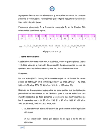 190
77.14 cae en la región de rechazo por lo tanto rechazamos 𝐻 𝑜 y
aceptamos 𝐻1, es decir la distribución actual por edades no es igual a
la de la investigación demográfica.
CORRECCIÓN DE YATES
Cuando el número de grados de libertad es igual a la unidad, es necesario
realizar una corrección por continuidad durante el cálculo del estadístico de
la prueba. Esta corrección se denomina de yates y consiste en disminuir en
0.05 al valor absoluto de la diferencia | 𝑂𝑖− 𝐸𝑖| entre las frecuencias
observadas y as frecuencias esperadas.
El ejemplo siguiente ilustra la aplicación de esta corrección.
PROBLEMA
En el año de 1960, la proporción de hombres y mujeres de cierta institución
de enseñanza superior, fue de 75% y 25%, respectivamente. Con la finalidad
de verificar si el transcurso del tiempo había originado algún cambio en las
proporciones de estudiantes de ambos sexos, en el año de 1970 se tomó
una muestra aleatoria de 100 alumnos de 1º ciclo, obteniendo 60 hombres y
40 mujeres. Con estos datos realizar la verificación por medio de la prueba
de CHI – CUADRADO, asumiendo el nivel de significación de a= 5%.
1) 𝐻 𝑜 la distribución de hombres y mujeres en el año de 1970 también es
de 75% y de 25% respectivamente
𝐻1 La distribución de hombres y mujeres en el año de 1970 no es
del 75% ni del 25% respectivamente
2) La prueba es universal y de cola derecha
3) Nivel de significación a= 0.05
4) Emplearemos la distribución muestral de CHI – CUADRADO
 