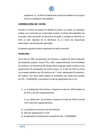 193
Una encuesta a los universitarios según su lugar de procedencia,
obteniendo los resultados que presenta la siguiente tabla
Al nivel de significación Q=0.05, determinar que las variables perjuicio étnico
hacia el negro y lugar de residencia son independientes
1. Ho: el perjuicio étnico y el lugar de residencia son independientes
H1: existe dependencia entre las variables.
2. La prueba es unilateral y la cola derecha
3. Asumimos el nivel de significación de Q= 0.05
4. Utilizaremos la distribución muestral de chi-cuadrado porque las dos
variables son cualitativas.
5. Esquema de la prueba
Gl =(C-1) (F-1) 1.1.3.4
Gl =(3-1) (2-1) = 2 11.3.4
Gl= 2
Q= 0.05
X2 = (2) = 5.991
C= # de columnas
F= # de filas
6. Calculo del estadístico de la prueba x=
3.54 5.991
Formula
𝑥2 = ∑ ( 𝑄𝑖𝑗−𝐸𝑖𝑗
𝐸𝑖𝑗
)
𝑖𝑗
2
X2= 3.54
Grado de
perjuicio
Barriadas Barrios
populares
intermedios
Barrios
residenciales
total
Alto 32 225 50 307
Bajo 28 290 79 397
Total 60 515 129 704
 