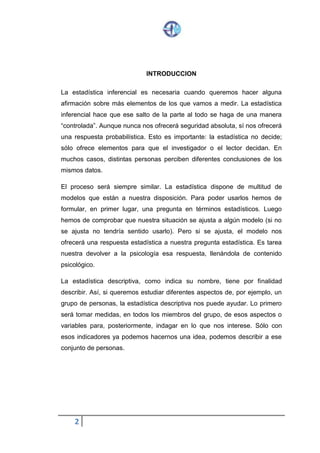 2
INTRODUCCION
La estadística inferencial es necesaria cuando queremos hacer alguna
afirmación sobre más elementos de los que vamos a medir. La estadística
inferencial hace que ese salto de la parte al todo se haga de una manera
“controlada”. Aunque nunca nos ofrecerá seguridad absoluta, sí nos ofrecerá
una respuesta probabilística. Esto es importante: la estadística no decide;
sólo ofrece elementos para que el investigador o el lector decidan. En
muchos casos, distintas personas perciben diferentes conclusiones de los
mismos datos.
El proceso será siempre similar. La estadística dispone de multitud de
modelos que están a nuestra disposición. Para poder usarlos hemos de
formular, en primer lugar, una pregunta en términos estadísticos. Luego
hemos de comprobar que nuestra situación se ajusta a algún modelo (si no
se ajusta no tendría sentido usarlo). Pero si se ajusta, el modelo nos
ofrecerá una respuesta estadística a nuestra pregunta estadística. Es tarea
nuestra devolver a la psicología esa respuesta, llenándola de contenido
psicológico.
La estadística descriptiva, como indica su nombre, tiene por finalidad
describir. Así, si queremos estudiar diferentes aspectos de, por ejemplo, un
grupo de personas, la estadística descriptiva nos puede ayudar. Lo primero
será tomar medidas, en todos los miembros del grupo, de esos aspectos o
variables para, posteriormente, indagar en lo que nos interese. Sólo con
esos indicadores ya podemos hacernos una idea, podemos describir a ese
conjunto de personas.
 