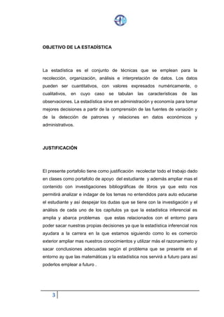 3
OBJETIVO DE LA ESTADÍSTICA
La estadística es el conjunto de técnicas que se emplean para la
recolección, organización, análisis e interpretación de datos. Los datos
pueden ser cuantitativos, con valores expresados numéricamente, o
cualitativos, en cuyo caso se tabulan las características de las
observaciones. La estadística sirve en administración y economía para tomar
mejores decisiones a partir de la comprensión de las fuentes de variación y
de la detección de patrones y relaciones en datos económicos y
administrativos.
JUSTIFICACIÓN
El presente portafolio tiene como justificación recolectar todo el trabajo dado
en clases como portafolio de apoyo del estudiante y además ampliar mas el
contenido con investigaciones bibliográficas de libros ya que esto nos
permitirá analizar e indagar de los temas no entendidos para auto educarse
el estudiante y así despejar los dudas que se tiene con la investigación y el
análisis de cada uno de los capítulos ya que la estadística inferencial es
amplia y abarca problemas que estas relacionados con el entorno para
poder sacar nuestras propias decisiones ya que la estadística inferencial nos
ayudara a la carrera en la que estamos siguiendo como lo es comercio
exterior ampliar mas nuestros conocimientos y utilizar más el razonamiento y
sacar conclusiones adecuadas según el problema que se presente en el
entorno ay que las matemáticas y la estadística nos servirá a futuro para así
poderlos emplear a futuro .
 