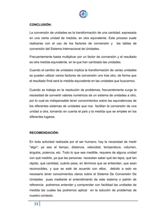 33
CONCLUSIÓN:
La conversión de unidades es la transformación de una cantidad, expresada
en una cierta unidad de medida, en otra equivalente. Este proceso suele
realizarse con el uso de los factores de conversión y las tablas de
conversión del Sistema Internacional de Unidades.
Frecuentemente basta multiplicar por un factor de conversión y el resultado
es otra medida equivalente, en la que han cambiado las unidades.
Cuando el cambio de unidades implica la transformación de varias unidades
se pueden utilizar varios factores de conversión uno tras otro, de forma que
el resultado final será la medida equivalente en las unidades que buscamos.
Cuando se trabaja en la resolución de problemas, frecuentemente surge la
necesidad de convertir valores numéricos de un sistema de unidades a otro,
por lo cual es indispensable tener conocimientos sobre las equivalencias de
los diferentes sistemas de unidades que nos facilitan la conversión de una
unidad a otra, tomando en cuenta el país y la medida que se emplee en los
diferentes lugares.
RECOMENDACIÓN:
En toda actividad realizada por el ser humano, hay la necesidad de medir
"algo"; ya sea el tiempo, distancia, velocidad, temperatura, volumen,
ángulos, potencia, etc. Todo lo que sea medible, requiere de alguna unidad
con qué medirlo, ya que las personas necesitan saber qué tan lejos, qué tan
rápido, qué cantidad, cuánto pesa, en términos que se entiendan, que sean
reconocibles, y que se esté de acuerdo con ellos; debido a esto es
necesario tener conocimientos claros sobre el Sistema De Conversión De
Unidades pues mediante el entendimiento de este sistema o patrón de
referencia podremos entender y comprender con facilidad las unidades de
medida las cuales las podremos aplicar en la solución de problemas de
nuestro contexto.
 
