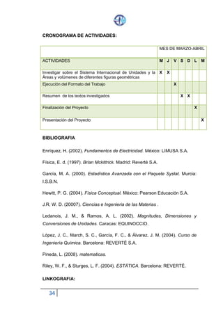 34
CRONOGRAMA DE ACTIVIDADES:
MES DE MARZO-ABRIL
ACTIVIDADES M J V S D L M
Investigar sobre el Sistema Internacional de Unidades y la
Áreas y volúmenes de diferentes figuras geométricas
X X
Ejecución del Formato del Trabajo X
Resumen de los textos investigados X X
Finalización del Proyecto X
Presentación del Proyecto X
BIBLIOGRAFIA
Enríquez, H. (2002). Fundamentos de Electricidad. México: LIMUSA S.A.
Física, E. d. (1997). Brian Mckittrick. Madrid: Reverté S.A.
García, M. A. (2000). Estadística Avanzada con el Paquete Systat. Murcia:
I.S.B.N.
Hewitt, P. G. (2004). Física Conceptual. México: Pearson Educación S.A.
J.R, W. D. (20007). Ciencias e Ingenieria de las Materias .
Ledanois, J. M., & Ramos, A. L. (2002). Magnitudes, Dimensiones y
Conversiones de Unidades. Caracas: EQUINOCCIO.
López, J. C., March, S. C., García, F. C., & Álvarez, J. M. (2004). Curso de
Ingeniería Química. Barcelona: REVERTÉ S.A.
Pineda, L. (2008). matematicas.
Riley, W. F., & Sturges, L. F. (2004). ESTÁTICA. Barcelona: REVERTÉ.
LINKOGRAFIA:
 