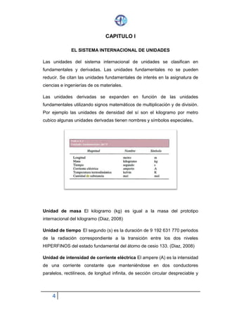 4
CAPITULO I
EL SISTEMA INTERNACIONAL DE UNIDADES
Las unidades del sistema internacional de unidades se clasifican en
fundamentales y derivadas. Las unidades fundamentales no se pueden
reducir. Se citan las unidades fundamentales de interés en la asignatura de
ciencias e ingenierías de os materiales.
Las unidades derivadas se expanden en función de las unidades
fundamentales utilizando signos matemáticos de multiplicación y de división.
Por ejemplo las unidades de densidad del sí son el kilogramo por metro
cubico algunas unidades derivadas tienen nombres y símbolos especiales.
Unidad de masa El kilogramo (kg) es igual a la masa del prototipo
internacional del kilogramo (Diaz, 2008)
Unidad de tiempo El segundo (s) es la duración de 9 192 631 770 periodos
de la radiación correspondiente a la transición entre los dos niveles
HIPERFINOS del estado fundamental del átomo de cesio 133. (Diaz, 2008)
Unidad de intensidad de corriente eléctrica El ampere (A) es la intensidad
de una corriente constante que manteniéndose en dos conductores
paralelos, rectilíneos, de longitud infinita, de sección circular despreciable y
 