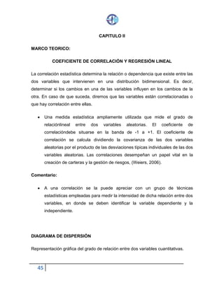 45
CAPITULO II
MARCO TEORICO:
COEFICIENTE DE CORRELACIÓN Y REGRESIÓN LINEAL
La correlación estadística determina la relación o dependencia que existe entre las
dos variables que intervienen en una distribución bidimensional. Es decir,
determinar si los cambios en una de las variables influyen en los cambios de la
otra. En caso de que suceda, diremos que las variables están correlacionadas o
que hay correlación entre ellas.
 Una medida estadística ampliamente utilizada que mide el grado de
relación lineal entre dos variables aleatorias. El coeficiente de correlación
debe situarse en la banda de -1 a +1. El coeficiente de correlación se
calcula dividiendo la covarianza de las dos variables aleatorias por el
producto de las desviaciones típicas individuales de las dos variables
aleatorias. Las correlaciones desempeñan un papel vital en la creación de
carteras y la gestión de riesgos, (Weiers, 2006).
Comentario:
 A una correlación se la puede apreciar con un grupo de técnicas
estadísticas empleadas para medir la intensidad de dicha relación entre dos
variables, en donde se deben identificar la variable dependiente y la
independiente.
DIAGRAMA DE DISPERSIÓN
Representación gráfica del grado de relación entre dos variables cuantitativas.
 