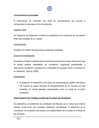 46
Características principales
A continuación se comentan una serie de características que ayudan a
comprender la naturaleza de la herramienta.
Impacto visual
Un Diagrama de Dispersión muestra la posibilidad de la existencia de correlación
entre dos variables de un vistazo.
Comunicación
Simplifica el análisis de situaciones numéricas complejas.
Guía en la investigación
El análisis de datos mediante esta herramienta proporciona mayor información que
el simple análisis matemático de correlación, sugiriendo posibilidades y
alternativas de estudio, basadas en la necesidad de conjugar datos y procesos en
su utilización, (García, 2000).
Comentario:
 El diagrama de dispersión sirve para una representación gráfica más fácil y
útil cuando se quiere describir el comportamiento de un conjunto de dos
variables, en donde aparece representado como un punto en el plano
cartesiano.
COEFICIENTE DE CORRELACIÓN RECTILINEA DE PEARSON
En estadística, el coeficiente de correlación de Pearson es un índice que mide la
relación lineal entre dos variables aleatorias cuantitativas. A diferencia de la
covarianza, la correlación de Pearson es independiente de la escala de medida de
las variables.
 