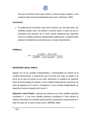 48
dice que es directa si tiene signo positivo, inversa de signo negativo y nula
cuando el valor sea aproximadamente igual a cero, (Anderson, 2005).
Comentario:
 El coeficiente de correlación mide solo la relación con una línea recta, dos
variables pueden tener una relación curvilínea fuerte, a pesar de que su
correlación sea pequeña; por lo tanto cuando analicemos las relaciones
entre dos variables debemos representarlas gráficamente y posteriormente
calcular el coeficiente de correlación para un mejor entendimiento.
FORMULA
𝑹 =
𝒏 ( ∑ 𝑿𝒀 ) − (∑ 𝑿 ) (∑ 𝒀 )
√ 𝒏 (∑ 𝑿 𝟐)− (∑ 𝒙) 𝟐 [𝒏 (∑ 𝒀 𝟐) − (∑ 𝒀)
𝟐
]
REGRESIÓN LINEAL SIMPLE
Elegida una de las variables independientes y representadas los valores de la
variable bidimensional, si observamos que la función que mejor se adapta a la
forma de la nube de puntos es una recta, tendremos un problema de regresión
lineal. Si hemos elegido el carácter X como variable independiente, tendremos a la
recta de regresión de Y sobre X. Si elegimos Y como variable independiente, se
obtendrá la recta de regresión de X sobre Y.
Regresión Lineal Simple.- suponga que tenemos una única variable respuesta
cuantitativa Y, y una única variable predictora cuantitativa X. Para estudiar la
relación entre estas dos variables examinaremos la distribución condicionales de Y
dado X=x para ver si varían cuando varia x. (MORER, 2004)
 