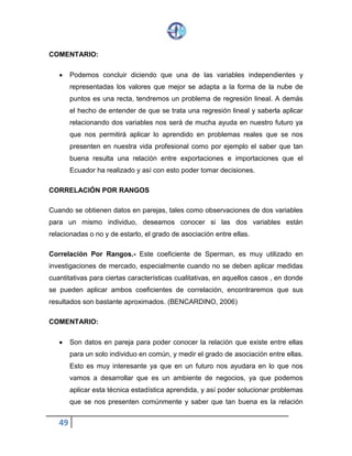 49
COMENTARIO:
 Podemos concluir diciendo que una de las variables independientes y
representadas los valores que mejor se adapta a la forma de la nube de
puntos es una recta, tendremos un problema de regresión lineal. A demás
el hecho de entender de que se trata una regresión lineal y saberla aplicar
relacionando dos variables nos será de mucha ayuda en nuestro futuro ya
que nos permitirá aplicar lo aprendido en problemas reales que se nos
presenten en nuestra vida profesional como por ejemplo el saber que tan
buena resulta una relación entre exportaciones e importaciones que el
Ecuador ha realizado y así con esto poder tomar decisiones.
CORRELACIÓN POR RANGOS
Cuando se obtienen datos en parejas, tales como observaciones de dos variables
para un mismo individuo, deseamos conocer si las dos variables están
relacionadas o no y de estarlo, el grado de asociación entre ellas.
Correlación Por Rangos.- Este coeficiente de Sperman, es muy utilizado en
investigaciones de mercado, especialmente cuando no se deben aplicar medidas
cuantitativas para ciertas características cualitativas, en aquellos casos , en donde
se pueden aplicar ambos coeficientes de correlación, encontraremos que sus
resultados son bastante aproximados. (BENCARDINO, 2006)
COMENTARIO:
 Son datos en pareja para poder conocer la relación que existe entre ellas
para un solo individuo en común, y medir el grado de asociación entre ellas.
Esto es muy interesante ya que en un futuro nos ayudara en lo que nos
vamos a desarrollar que es un ambiente de negocios, ya que podemos
aplicar esta técnica estadística aprendida, y así poder solucionar problemas
que se nos presenten comúnmente y saber que tan buena es la relación
 