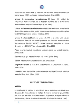 5
situados a una distancia de un metro uno de otro en el vacío, produciría una
fuerza igual a 2·10-7 newton por metro de longitud. (Diaz, 2008)
Unidad de temperatura termodinámica El kelvin (K), unidad de
temperatura termodinámica, es la fracción 1/273,16 de la temperatura
termodinámica del punto triple del agua. (Diaz, 2008)
Unidad de cantidad de sustancia El mol (mol) es la cantidad de sustancia
de un sistema que contiene tantas entidades elementales como átomos hay
en 0,012 kilogramos de carbono 12. (Diaz, 2008)
Unidad de intensidad luminosa La candela (CD) es la unidad luminosa, en
una dirección dada, de una fuente que emite una radiación monocromática
de frecuencia 540·1012 HERTZ y cuya intensidad energética en dicha
dirección es 1/683 WATT por estereorradián. (Diaz, 2008)
Peso: es una magnitud derivada se considera como una unidad vectorial.
(Diaz, 2008)
Escalar: aquel que indica el número y la unidad. (Diaz, 2008)
Vector: indica número unidad dirección etc. (Diaz, 2008)
Magnitud derivada: el peso de la unidad newton es una unidad de fuerza.
(Diaz, 2008)
Gravedad: es la que permite a los cuerpos caer en perpendiculares según la
gravedad de la tierra (Diaz, 2008)
MULTIPLOS Y SUBMULTIPLOS
Múltiplo
Un múltiplo de un número es otro número que lo contiene un número entero
de veces. En otras palabras, un múltiplo de n es un número tal que, dividido
por n, da por resultado un número entero Los primeros múltiplos del uno al
diez suelen agruparse en las llamadas tablas de multiplicar. (Pineda, 2008)
 