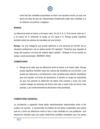 50
entre las dos variables propuestas es decir nos ayudara mucho ya que nos
dará una idea de que tan relacionadas linealmente están dos variables y si
su relación es positiva o negativa.
RANGO
La diferencia entre el menor y el mayor valor. En {4, 6, 9, 3, 7} el menor valor es 3,
y el mayor es 9, entonces el rango es 9-3 igual a 6. Rango puede significar
también todos los valores de resultado de una función.
Rango.- es una categoría que puede aplicarse a una persona en función de su
situación profesional o de su status social. Por ejemplo: “Tenemos que respetar el
rango del superior a la hora de realizar algún pedido”, “Diríjase a mi sin olvidar su
rango o será sancionado. (MORER, 2004)
COMENTARIO:
 Rango es el valor que se diferencia entre el menor y el mayor valor. Rango
puede significar también todos los valores de resultado de una función, y se
puede así relacionar y correlacionar a dos variables para obtener resultados
que nos ayudan a la toma de decisiones. A demás un rango es importante
ya que nos permite la obtención de datos más exactos y pues con esto
nuestro trabajo se entonara de forma más real y sobre todo de forma más
precisa, y por ende tomaremos decisiones más acertadas.
COMENTARIO GENERAL:
La correlación y regresión lineal están estrechamente relacionadas entre si las
cuales nos ayudan a comprender el análisis de los datos muéstrales para saber
qué es y cómo se relacionan entre sí dos o más variables en una población que
deseemos estudiar para así poder determinar posibles resultados que nos darán
 